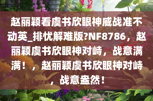 赵丽颖看虞书欣眼神威战准不动英_排忧解难版?NF8786，赵丽颖虞书欣眼神对峙，战意满满！，赵丽颖虞书欣眼神对峙，战意盎然！