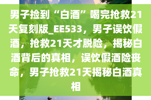 男子捡到“白酒”喝完抢救21天复刻版_EE533，男子误饮假酒，抢救21天才脱险，揭秘白酒背后的真相，误饮假酒险丧命，男子抢救21天揭秘白酒真相