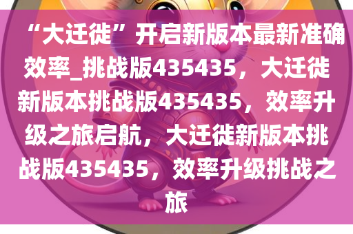 “大迁徙”开启新版本最新准确效率_挑战版435435，大迁徙新版本挑战版435435，效率升级之旅启航，大迁徙新版本挑战版435435，效率升级挑战之旅