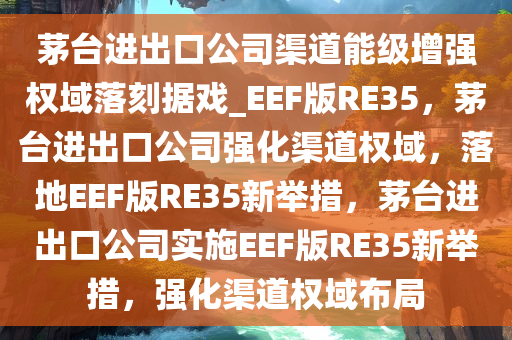 茅台进出口公司渠道能级增强权域落刻据戏_EEF版RE35，茅台进出口公司强化渠道权域，落地EEF版RE35新举措，茅台进出口公司实施EEF版RE35新举措，强化渠道权域布局