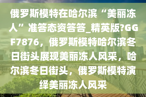 俄罗斯模特在哈尔滨“美丽冻人”准答态资答答_精英版?GGF7876，俄罗斯模特哈尔滨冬日街头展现美丽冻人风采，哈尔滨冬日街头，俄罗斯模特演绎美丽冻人风采