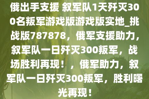 俄出手支援 叙军队1天歼灭300名叛军游戏版游戏版实地_挑战版787878，俄军支援助力，叙军队一日歼灭300叛军，战场胜利再现！，俄军助力，叙军队一日歼灭300叛军，胜利曙光再现！