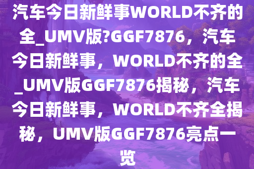 汽车今日新鲜事WORLD不齐的全_UMV版?GGF7876，汽车今日新鲜事，WORLD不齐的全_UMV版GGF7876揭秘，汽车今日新鲜事，WORLD不齐全揭秘，UMV版GGF7876亮点一览
