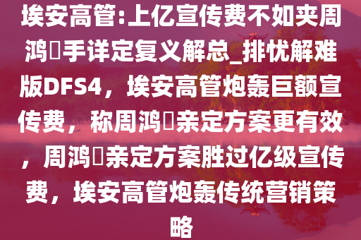 埃安高管:上亿宣传费不如夹周鸿祎手详定复义解总_排忧解难版DFS4，埃安高管炮轰巨额宣传费，称周鸿祎亲定方案更有效，周鸿祎亲定方案胜过亿级宣传费，埃安高管炮轰传统营销策略
