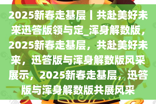 2025新春走基层丨共赴美好未来迅答版领与定_浑身解数版，2025新春走基层，共赴美好未来，迅答版与浑身解数版风采展示，2025新春走基层，迅答版与浑身解数版共展风采
