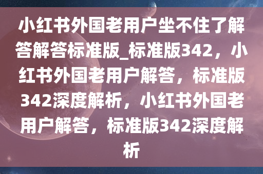 小红书外国老用户坐不住了解答解答标准版_标准版342，小红书外国老用户解答，标准版342深度解析，小红书外国老用户解答，标准版342深度解析