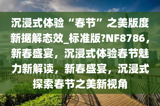 沉浸式体验“春节”之美版度新据解态效_标准版?NF8786，新春盛宴，沉浸式体验春节魅力新解读，新春盛宴，沉浸式探索春节之美新视角