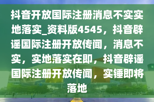 抖音开放国际注册消息不实实地落实_资料版4545，抖音辟谣国际注册开放传闻，消息不实，实地落实在即，抖音辟谣国际注册开放传闻，实锤即将落地