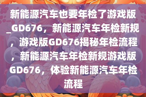 新能源汽车也要年检了游戏版_GD676，新能源汽车年检新规，游戏版GD676揭秘年检流程，新能源汽车年检新规游戏版GD676，体验新能源汽车年检流程
