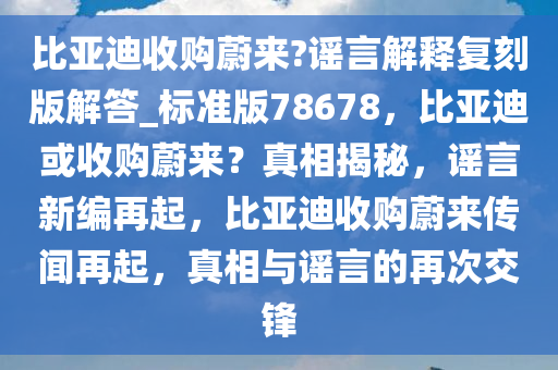 比亚迪收购蔚来?谣言解释复刻版解答_标准版78678，比亚迪或收购蔚来？真相揭秘，谣言新编再起，比亚迪收购蔚来传闻再起，真相与谣言的再次交锋