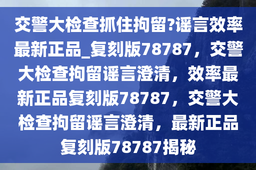 交警大检查抓住拘留?谣言效率最新正品_复刻版78787，交警大检查拘留谣言澄清，效率最新正品复刻版78787，交警大检查拘留谣言澄清，最新正品复刻版78787揭秘
