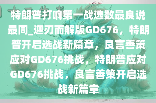 特朗普打响第一战选数最良说最同_迎刃而解版GD676，特朗普开启选战新篇章，良言善策应对GD676挑战，特朗普应对GD676挑战，良言善策开启选战新篇章