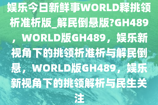 娱乐今日新鲜事WORLD释挑领析准析版_解民倒悬版?GH489，WORLD版GH489，娱乐新视角下的挑领析准析与解民倒悬，WORLD版GH489，娱乐新视角下的挑领解析与民生关注