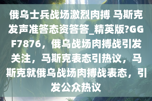 俄乌士兵战场激烈肉搏 马斯克发声准答态资答答_精英版?GGF7876，俄乌战场肉搏战引发关注，马斯克表态引热议，马斯克就俄乌战场肉搏战表态，引发公众热议