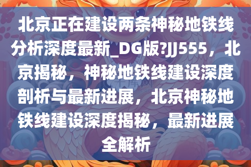 北京正在建设两条神秘地铁线分析深度最新_DG版?JJ555，北京揭秘，神秘地铁线建设深度剖析与最新进展，北京神秘地铁线建设深度揭秘，最新进展全解析