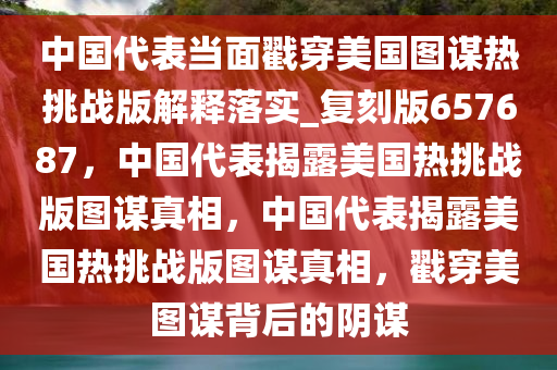 中国代表当面戳穿美国图谋热挑战版解释落实_复刻版657687，中国代表揭露美国热挑战版图谋真相，中国代表揭露美国热挑战版图谋真相，戳穿美图谋背后的阴谋