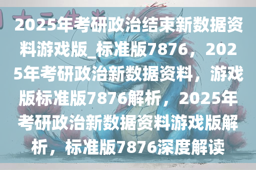 2025年考研政治结束新数据资料游戏版_标准版7876，2025年考研政治新数据资料，游戏版标准版7876解析，2025年考研政治新数据资料游戏版解析，标准版7876深度解读