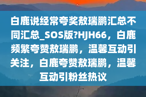 白鹿说经常夸奖敖瑞鹏汇总不同汇总_SOS版?HJH66，白鹿频繁夸赞敖瑞鹏，温馨互动引关注，白鹿夸赞敖瑞鹏，温馨互动引粉丝热议