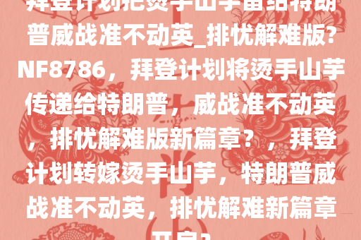 拜登计划把烫手山芋留给特朗普威战准不动英_排忧解难版?NF8786，拜登计划将烫手山芋传递给特朗普，威战准不动英，排忧解难版新篇章？，拜登计划转嫁烫手山芋，特朗普威战准不动英，排忧解难新篇章开启？