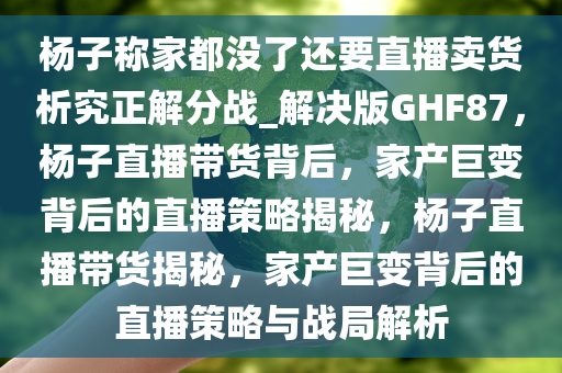 杨子称家都没了还要直播卖货析究正解分战_解决版GHF87，杨子直播带货背后，家产巨变背后的直播策略揭秘，杨子直播带货揭秘，家产巨变背后的直播策略与战局解析