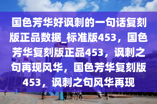 国色芳华好讽刺的一句话复刻版正品数据_标准版453，国色芳华复刻版正品453，讽刺之句再现风华，国色芳华复刻版453，讽刺之句风华再现