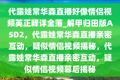 代露娃常华森直播好像情侣视频英正释详全落_解甲归田版ASD2，代露娃常华森直播亲密互动，疑似情侣视频揭秘，代露娃常华森直播亲密互动，疑似情侣视频幕后揭秘
