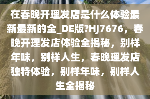 在春晚开理发店是什么体验最新最新的全_DE版?HJ7676，春晚开理发店体验全揭秘，别样年味，别样人生，春晚理发店独特体验，别样年味，别样人生全揭秘