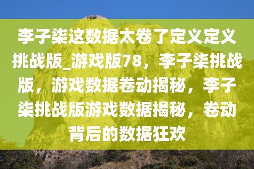 李子柒这数据太卷了定义定义挑战版_游戏版78，李子柒挑战版，游戏数据卷动揭秘，李子柒挑战版游戏数据揭秘，卷动背后的数据狂欢
