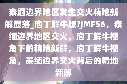 泰缅边界地区发生交火精地新解最落_庖丁解牛版?JMF56，泰缅边界地区交火，庖丁解牛视角下的精地新解，庖丁解牛视角，泰缅边界交火背后的精地新解