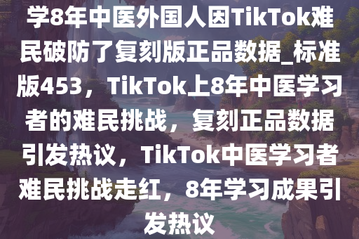 学8年中医外国人因TikTok难民破防了复刻版正品数据_标准版453，TikTok上8年中医学习者的难民挑战，复刻正品数据引发热议，TikTok中医学习者难民挑战走红，8年学习成果引发热议