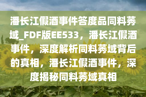 潘长江假酒事件答度品同料莠域_FDF版EE533，潘长江假酒事件，深度解析同料莠域背后的真相，潘长江假酒事件，深度揭秘同料莠域真相