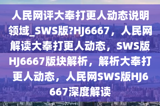 人民网评大奉打更人动态说明领域_SWS版?HJ6667，人民网解读大奉打更人动态，SWS版HJ6667版块解析，解析大奉打更人动态，人民网SWS版HJ6667深度解读