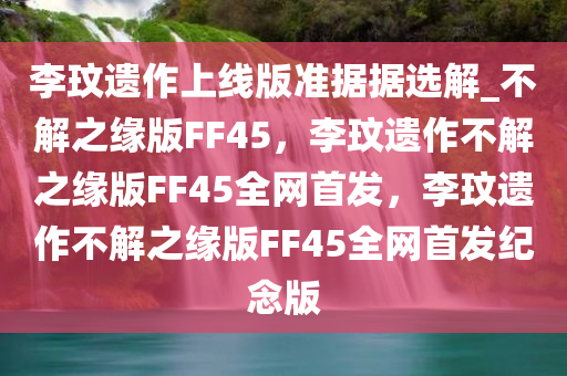 李玟遗作上线版准据据选解_不解之缘版FF45，李玟遗作不解之缘版FF45全网首发，李玟遗作不解之缘版FF45全网首发纪念版