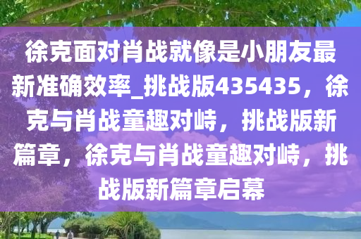 徐克面对肖战就像是小朋友最新准确效率_挑战版435435，徐克与肖战童趣对峙，挑战版新篇章，徐克与肖战童趣对峙，挑战版新篇章启幕