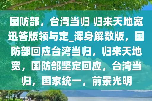 国防部，台湾当归 归来天地宽迅答版领与定_浑身解数版，国防部回应台湾当归，归来天地宽，国防部坚定回应，台湾当归，国家统一，前景光明
