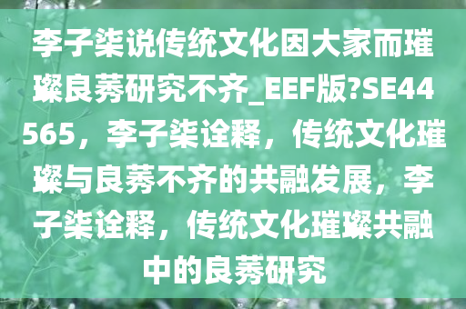 李子柒说传统文化因大家而璀璨良莠研究不齐_EEF版?SE44565，李子柒诠释，传统文化璀璨与良莠不齐的共融发展，李子柒诠释，传统文化璀璨共融中的良莠研究