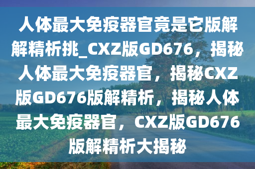 人体最大免疫器官竟是它版解解精析挑_CXZ版GD676，揭秘人体最大免疫器官，揭秘CXZ版GD676版解精析，揭秘人体最大免疫器官，CXZ版GD676版解精析大揭秘