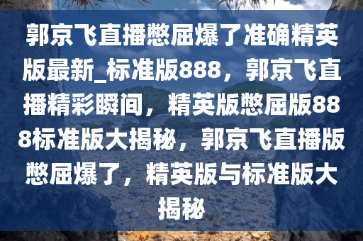 郭京飞直播憋屈爆了准确精英版最新_标准版888，郭京飞直播精彩瞬间，精英版憋屈版888标准版大揭秘，郭京飞直播版憋屈爆了，精英版与标准版大揭秘