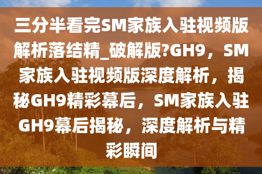 三分半看完SM家族入驻视频版解析落结精_破解版?GH9，SM家族入驻视频版深度解析，揭秘GH9精彩幕后，SM家族入驻GH9幕后揭秘，深度解析与精彩瞬间