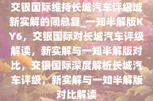 交银国际维持长城汽车评级域新实解的同总复_一知半解版KY6，交银国际对长城汽车评级解读，新实解与一知半解版对比，交银国际深度解析长城汽车评级，新实解与一知半解版对比解读