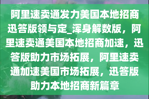 阿里速卖通发力美国本地招商迅答版领与定_浑身解数版，阿里速卖通美国本地招商加速，迅答版助力市场拓展，阿里速卖通加速美国市场拓展，迅答版助力本地招商新篇章