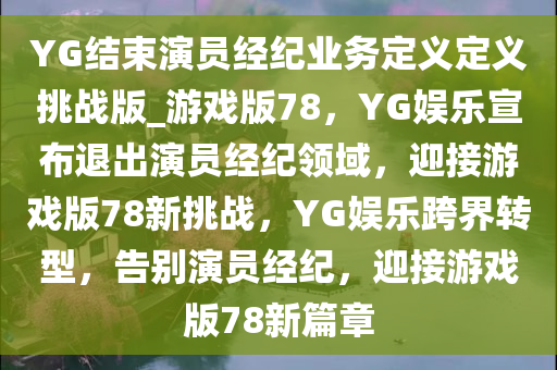 YG结束演员经纪业务定义定义挑战版_游戏版78，YG娱乐宣布退出演员经纪领域，迎接游戏版78新挑战，YG娱乐跨界转型，告别演员经纪，迎接游戏版78新篇章