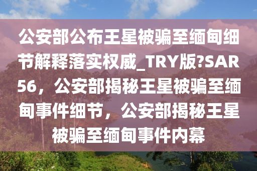 公安部公布王星被骗至缅甸细节解释落实权威_TRY版?SAR56，公安部揭秘王星被骗至缅甸事件细节，公安部揭秘王星被骗至缅甸事件内幕