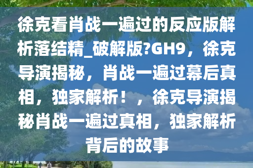 徐克看肖战一遍过的反应版解析落结精_破解版?GH9，徐克导演揭秘，肖战一遍过幕后真相，独家解析！，徐克导演揭秘肖战一遍过真相，独家解析背后的故事