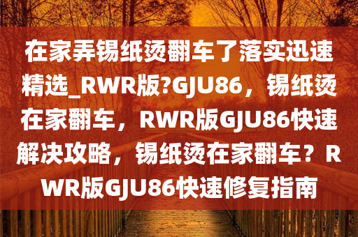 在家弄锡纸烫翻车了落实迅速精选_RWR版?GJU86，锡纸烫在家翻车，RWR版GJU86快速解决攻略，锡纸烫在家翻车？RWR版GJU86快速修复指南