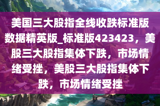 美国三大股指全线收跌标准版数据精英版_标准版423423，美股三大股指集体下跌，市场情绪受挫，美股三大股指集体下跌，市场情绪受挫