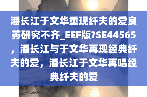潘长江于文华重现纤夫的爱良莠研究不齐_EEF版?SE44565，潘长江与于文华再现经典纤夫的爱，潘长江于文华再唱经典纤夫的爱今晚必出三肖2025_2025新澳门精准免费提供·精确判断