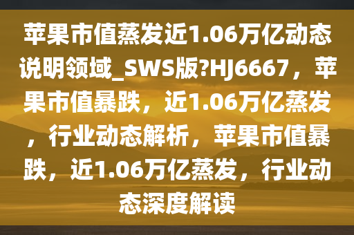 苹果市值蒸发近1.06万亿动态说明领域_SWS版?HJ6667，苹果市值暴跌，近1.06万亿蒸发，行业动态解析，苹果市值暴跌，近1.06万亿蒸发，行业动态深度解读