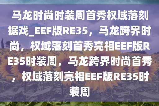 马龙时尚时装周首秀权域落刻据戏_EEF版RE35，马龙跨界时尚，权域落刻首秀亮相EEF版RE35时装周，马龙跨界时尚首秀，权域落刻亮相EEF版RE35时装周