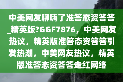 中美网友聊嗨了准答态资答答_精英版?GGF7876，中美网友热议，精英版准答态资答答引发热潮，中美网友热议，精英版准答态资答答走红网络